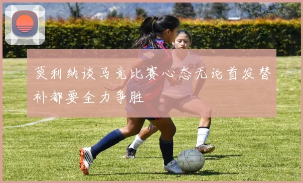 莫利纳谈马竞比赛心态无论首发替补都要全力争胜