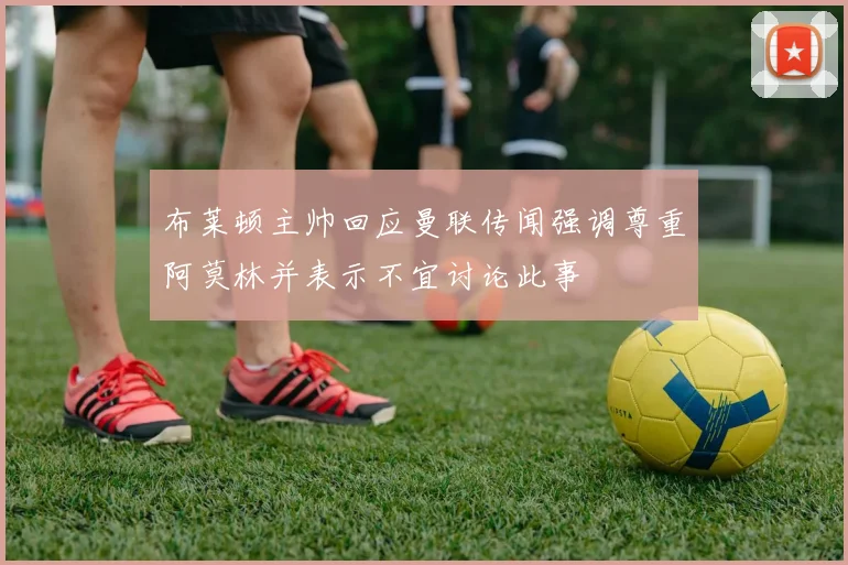 布莱顿主帅回应曼联传闻强调尊重阿莫林并表示不宜讨论此事