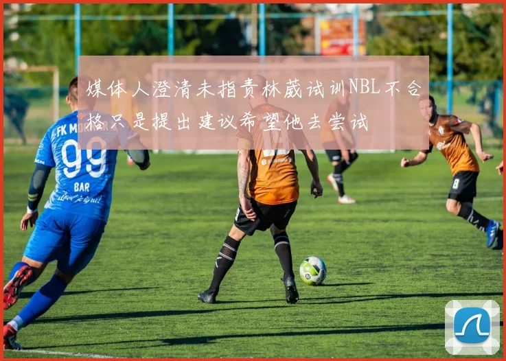 媒体人澄清未指责林葳试训NBL不合格只是提出建议希望他去尝试