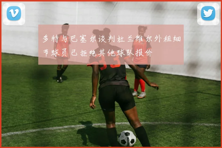 多特与巴塞尔谈判杜兰维尔外租细节球员已拒绝其他球队报价