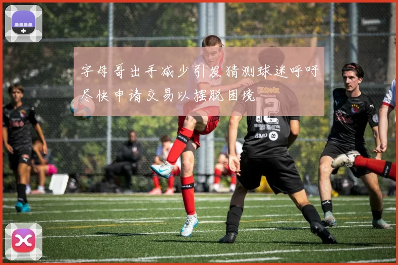字母哥出手减少引发猜测球迷呼吁尽快申请交易以摆脱困境