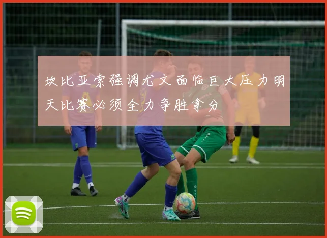 坎比亚索强调尤文面临巨大压力明天比赛必须全力争胜拿分