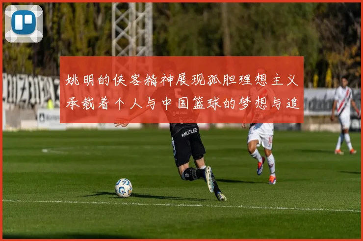 姚明的侠客精神展现孤胆理想主义承载着个人与中国篮球的梦想与追求