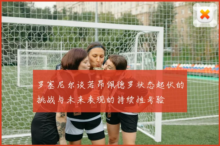 罗塞尼尔谈若昂佩德罗状态起伏的挑战与未来表现的持续性考验