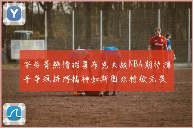 字母哥热情招募布克共战NBA期待携手争冠拼搏精神如斯图尔特般无畏
