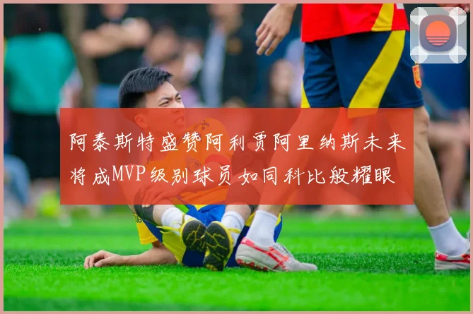 阿泰斯特盛赞阿利贾阿里纳斯未来将成MVP级别球员如同科比般耀眼
