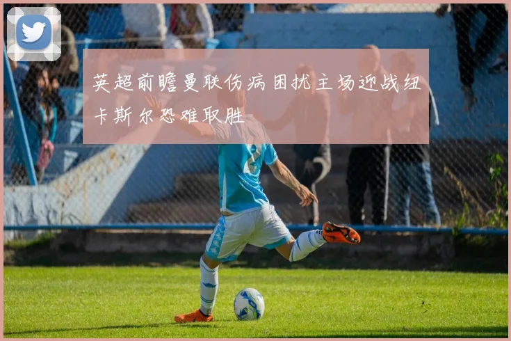 英超前瞻曼联伤病困扰主场迎战纽卡斯尔恐难取胜