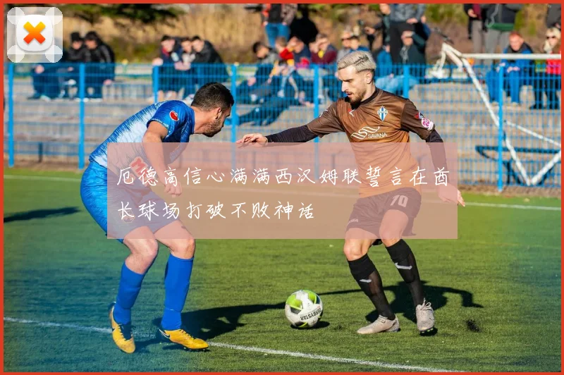 厄德高信心满满西汉姆联誓言在酋长球场打破不败神话