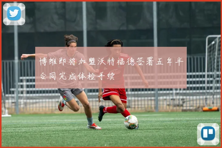 博维即将加盟沃特福德签署五年半合同完成体检手续