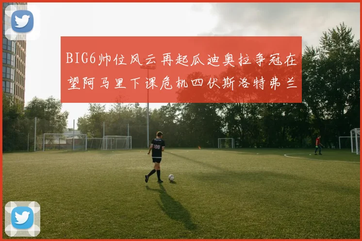 BIG6帅位风云再起瓜迪奥拉争冠在望阿马里下课危机四伏斯洛特弗兰克如坐针毡