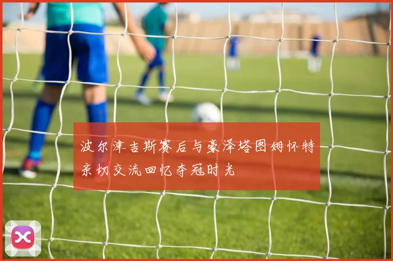 波尔津吉斯赛后与豪泽塔图姆怀特亲切交流回忆夺冠时光